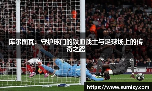 库尔图瓦：守护球门的铁血战士与足球场上的传奇之路