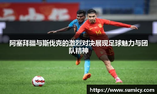 阿塞拜疆与斯伐克的激烈对决展现足球魅力与团队精神