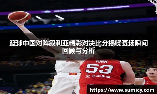 篮球中国对阵叙利亚精彩对决比分揭晓赛场瞬间回顾与分析
