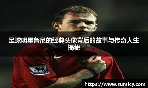 足球明星鲁尼的经典头像背后的故事与传奇人生揭秘